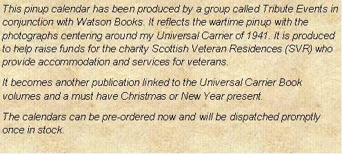 Text Box: This pinup calendar has been produced by a group called Tribute Events in conjunction with Watson Books. It reflects the wartime pinup with the photographs centering around my Universal Carrier of 1941. It is produced to help raise funds for the charity Scottish Veteran Residences (SVR) who provide accommodation and services for veterans.It becomes another publication linked to the Universal Carrier Book volumes and a must have Christmas or New Year present.The calendars can be pre-ordered now and will be dispatched promptly once in stock. 